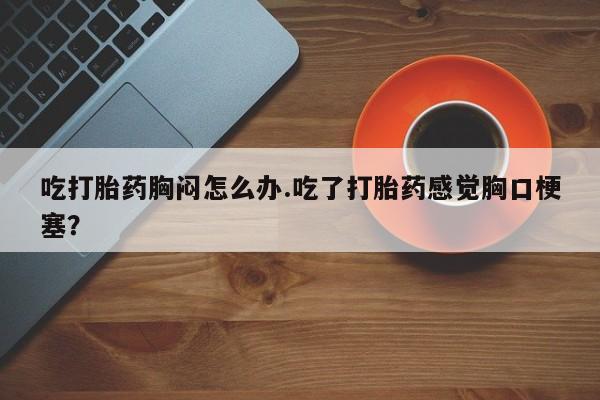 网上米非司酮片打胎药网店吃打胎药胸闷怎么办.吃了打胎药感觉胸口梗塞？