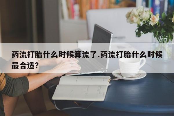 网上米非司酮片打胎药网店药流打胎什么时候算流了.药流打胎什么时候最合适？