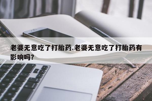网上米非司酮片打胎药网店老婆无意吃了打胎药.老婆无意吃了打胎药有影响吗？