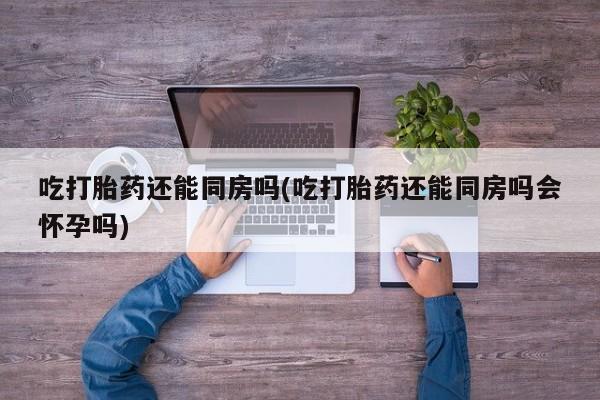 网上米非司酮片打胎药网店吃打胎药还能同房吗(吃打胎药还能同房吗会怀孕吗)