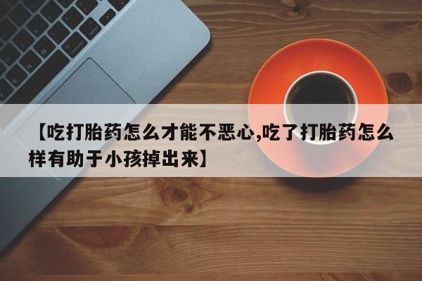 网上米非司酮片打胎药网店【吃打胎药怎么才能不恶心,吃了打胎药怎么样有助于小孩掉出来】