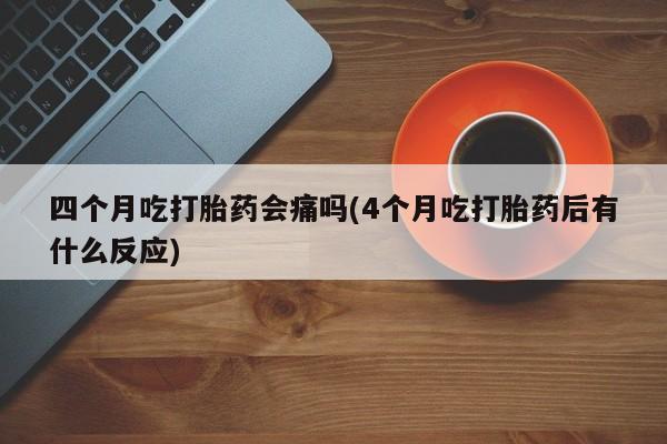 网上米非司酮片打胎药网店四个月吃打胎药会痛吗(4个月吃打胎药后有什么反应)
