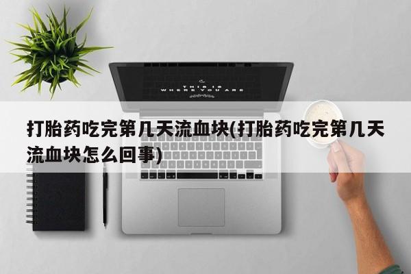网上米非司酮片打胎药网店打胎药吃完第几天流血块(打胎药吃完第几天流血块怎么回事)