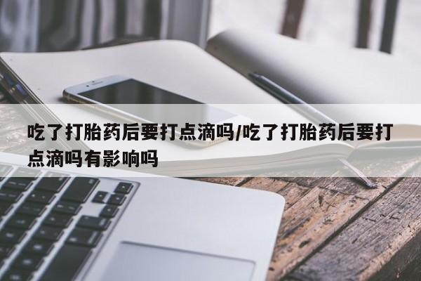 网上米非司酮片打胎药网店吃了打胎药后要打点滴吗/吃了打胎药后要打点滴吗有影响吗
