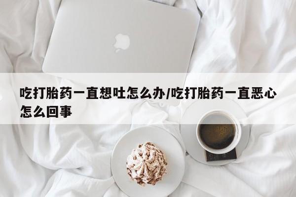 网上米非司酮片打胎药网店吃打胎药一直想吐怎么办/吃打胎药一直恶心怎么回事