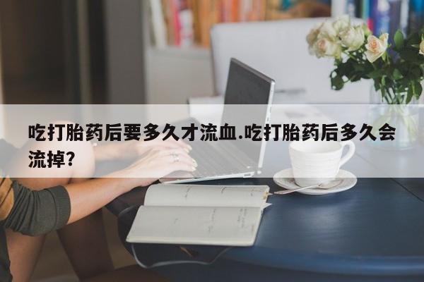 网上米非司酮片打胎药网店吃打胎药后要多久才流血.吃打胎药后多久会流掉？