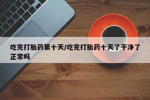 网上米非司酮片打胎药网店吃完打胎药第十天/吃完打胎药十天了干净了正常吗