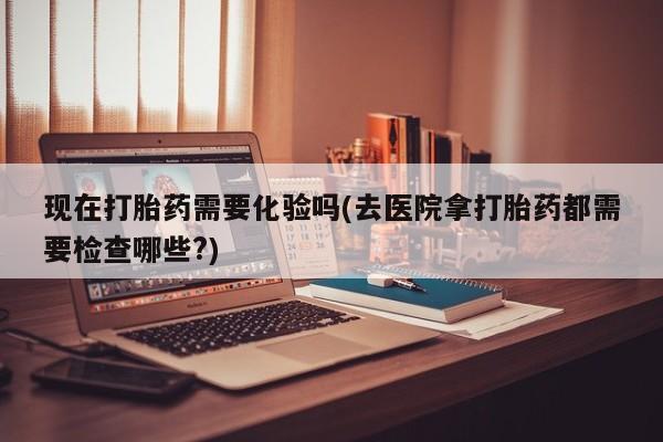 网上米非司酮片打胎药网店现在打胎药需要化验吗(去医院拿打胎药都需要检查哪些?)