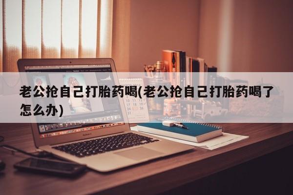 网上米非司酮片打胎药网店老公抢自己打胎药喝(老公抢自己打胎药喝了怎么办)