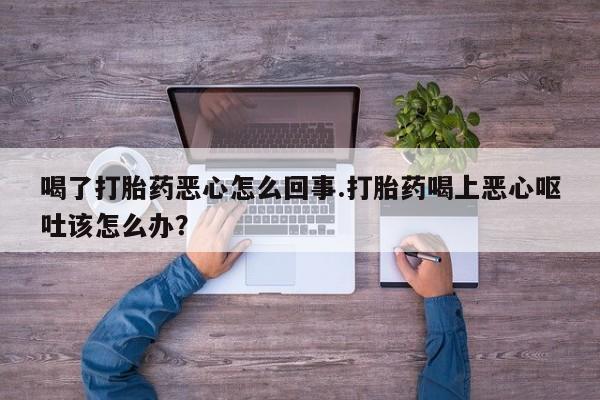 网上米非司酮片打胎药网店喝了打胎药恶心怎么回事.打胎药喝上恶心呕吐该怎么办？