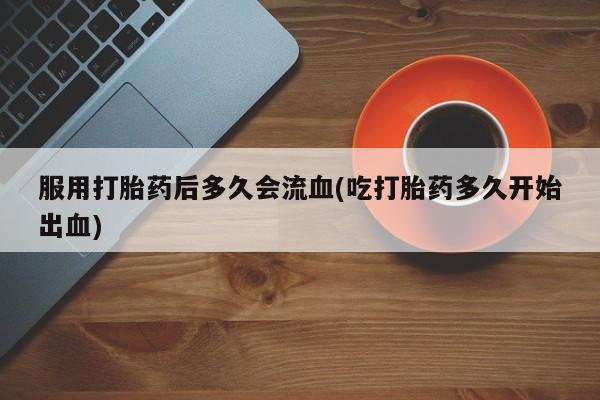 网上米非司酮片打胎药网店服用打胎药后多久会流血(吃打胎药多久开始出血)