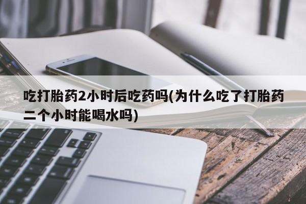 网上米非司酮片打胎药网店吃打胎药2小时后吃药吗(为什么吃了打胎药二个小时能喝水吗)