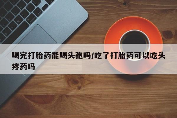 网上米非司酮片打胎药网店喝完打胎药能喝头孢吗/吃了打胎药可以吃头疼药吗
