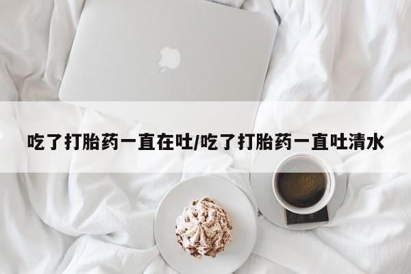 网上米非司酮片打胎药网店吃了打胎药一直在吐/吃了打胎药一直吐清水