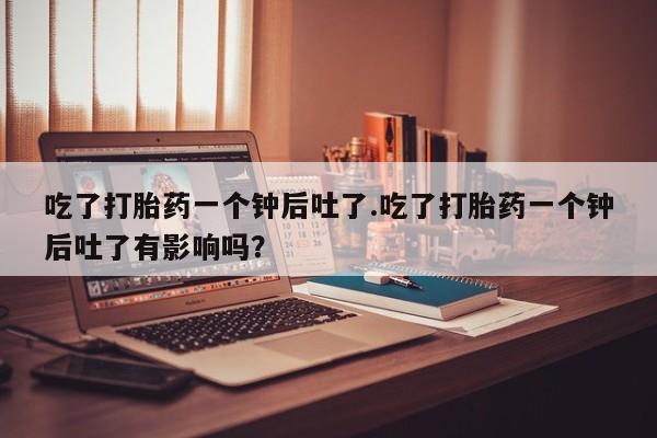 网上米非司酮片打胎药网店吃了打胎药一个钟后吐了.吃了打胎药一个钟后吐了有影响吗？