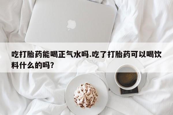 网上米非司酮片打胎药网店吃打胎药能喝正气水吗.吃了打胎药可以喝饮料什么的吗？