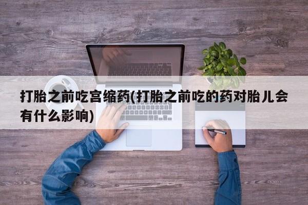 网上米非司酮片打胎药网店打胎之前吃宫缩药(打胎之前吃的药对胎儿会有什么影响)