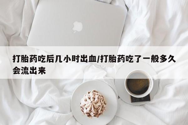 网上米非司酮片打胎药网店打胎药吃后几小时出血/打胎药吃了一般多久会流出来
