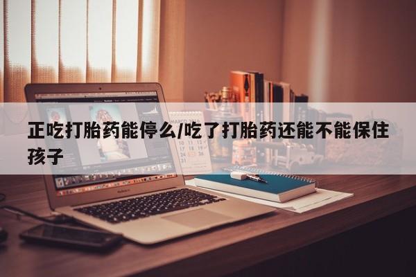 网上米非司酮片打胎药网店正吃打胎药能停么/吃了打胎药还能不能保住孩子