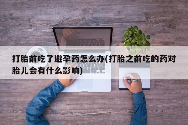 网上米非司酮片打胎药网店打胎前吃了避孕药怎么办(打胎之前吃的药对胎儿会有什么影响)