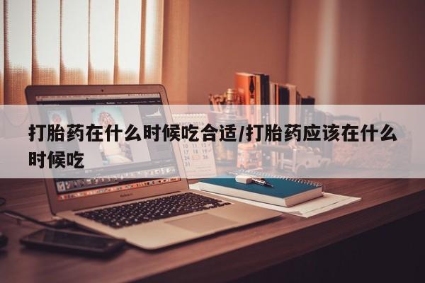 网上米非司酮片打胎药网店打胎药在什么时候吃合适/打胎药应该在什么时候吃