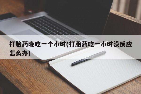 网上米非司酮片打胎药网店打胎药晚吃一个小时(打胎药吃一小时没反应怎么办)