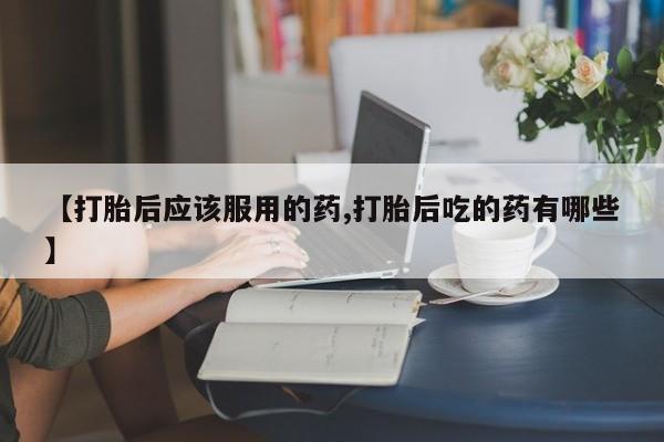 网上米非司酮片打胎药网店【打胎后应该服用的药,打胎后吃的药有哪些】