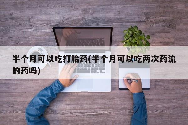 网上米非司酮片打胎药网店半个月可以吃打胎药(半个月可以吃两次药流的药吗)