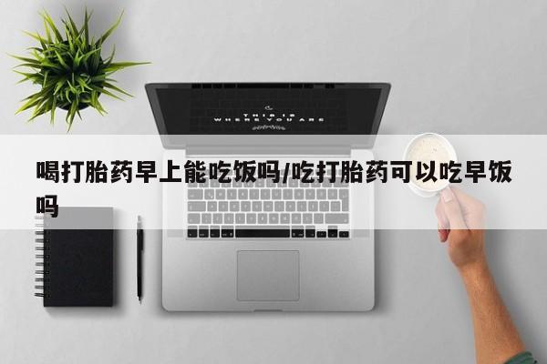 网上米非司酮片打胎药网店喝打胎药早上能吃饭吗/吃打胎药可以吃早饭吗
