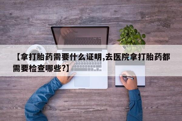 网上米非司酮片打胎药网店【拿打胎药需要什么证明,去医院拿打胎药都需要检查哪些?】