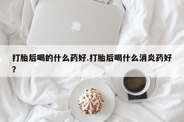 网上米非司酮片打胎药网店打胎后喝的什么药好.打胎后喝什么消炎药好？
