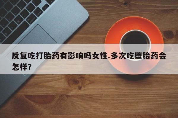 网上米非司酮片打胎药网店反复吃打胎药有影响吗女性.多次吃堕胎药会怎样？