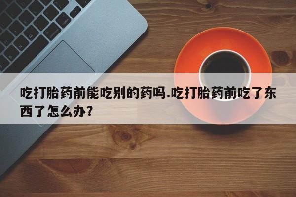 网上米非司酮片打胎药网店吃打胎药前能吃别的药吗.吃打胎药前吃了东西了怎么办？