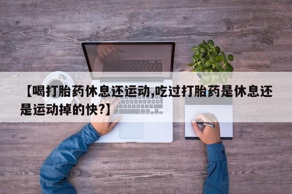 网上米非司酮片打胎药网店【喝打胎药休息还运动,吃过打胎药是休息还是运动掉的快?】