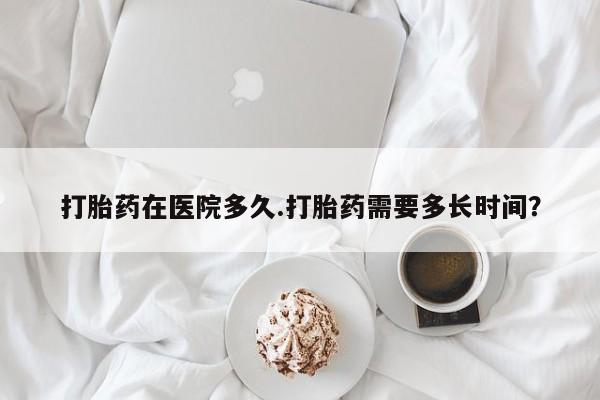 网上米非司酮片打胎药网店打胎药在医院多久.打胎药需要多长时间？