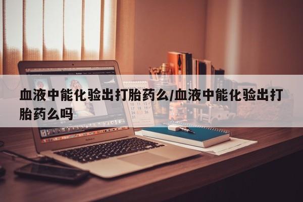 网上米非司酮片打胎药网店血液中能化验出打胎药么/血液中能化验出打胎药么吗