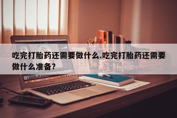 网上米非司酮片打胎药网店吃完打胎药还需要做什么.吃完打胎药还需要做什么准备？