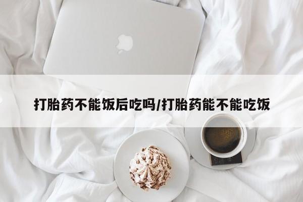 网上米非司酮片打胎药网店打胎药不能饭后吃吗/打胎药能不能吃饭