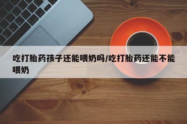 网上米非司酮片打胎药网店吃打胎药孩子还能喂奶吗/吃打胎药还能不能喂奶