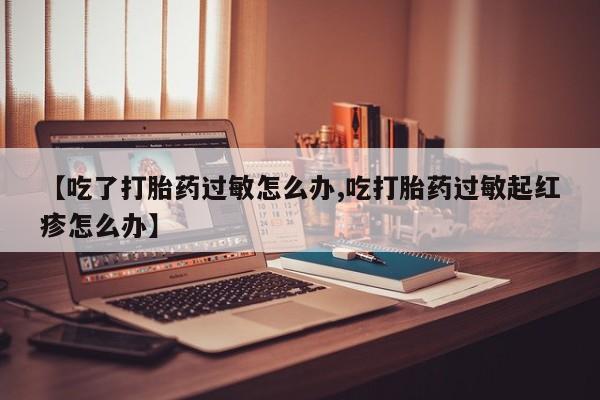 网上米非司酮片打胎药网店【吃了打胎药过敏怎么办,吃打胎药过敏起红疹怎么办】