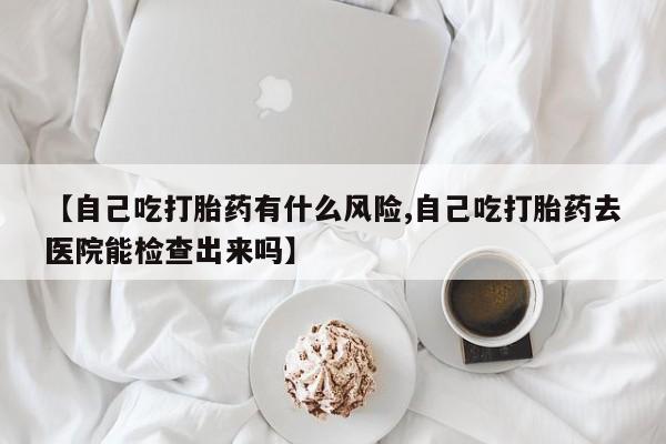 网上米非司酮片打胎药网店【自己吃打胎药有什么风险,自己吃打胎药去医院能检查出来吗】