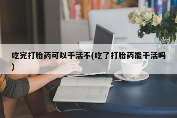 网上米非司酮片打胎药网店吃完打胎药可以干活不(吃了打胎药能干活吗)