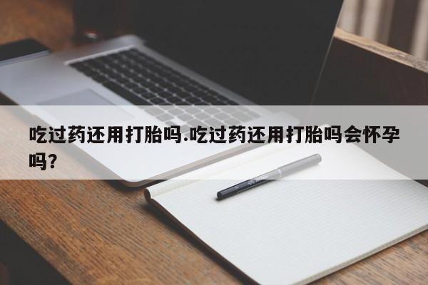 网上米非司酮片打胎药网店吃过药还用打胎吗.吃过药还用打胎吗会怀孕吗？