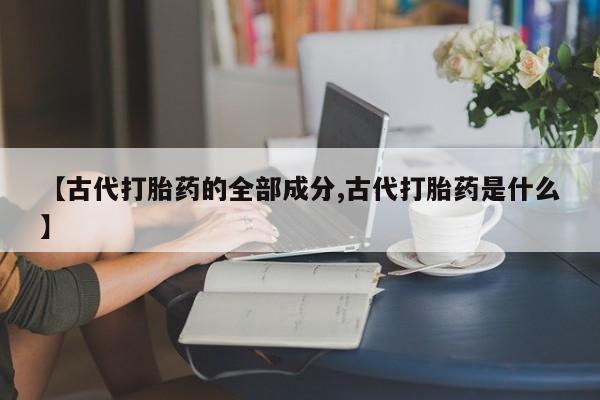 网上米非司酮片打胎药网店【古代打胎药的全部成分,古代打胎药是什么】