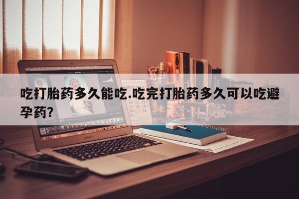 网上米非司酮片打胎药网店吃打胎药多久能吃.吃完打胎药多久可以吃避孕药？