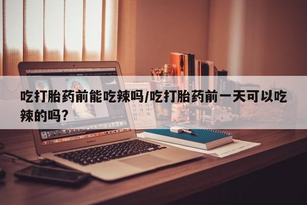 网上米非司酮片打胎药网店吃打胎药前能吃辣吗/吃打胎药前一天可以吃辣的吗?
