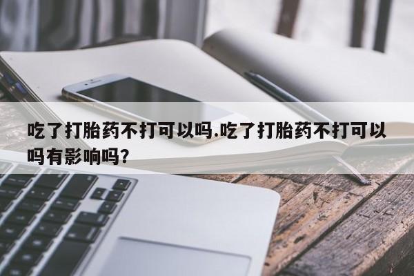 网上米非司酮片打胎药网店吃了打胎药不打可以吗.吃了打胎药不打可以吗有影响吗？