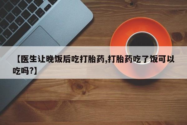 网上米非司酮片打胎药网店【医生让晚饭后吃打胎药,打胎药吃了饭可以吃吗?】
