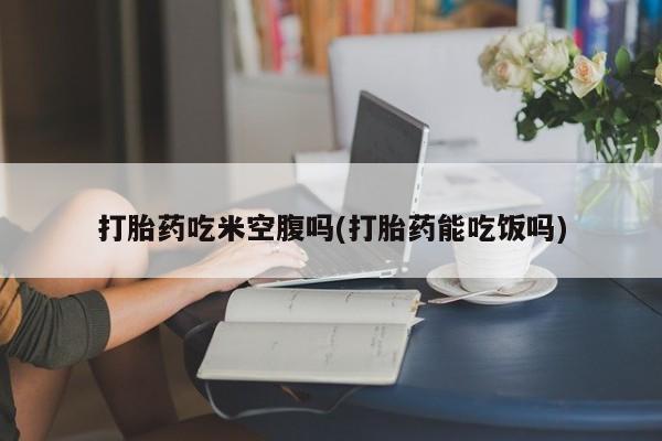 网上米非司酮片打胎药网店打胎药吃米空腹吗(打胎药能吃饭吗)