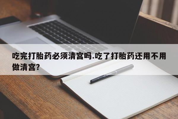 网上米非司酮片打胎药网店吃完打胎药必须清宫吗.吃了打胎药还用不用做清宫？